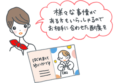 様々な事情がある方もいらっしゃるので、お相手に合わせた配慮を 様々な事情がある方もいらっしゃるので、お相手に合わせた配慮を