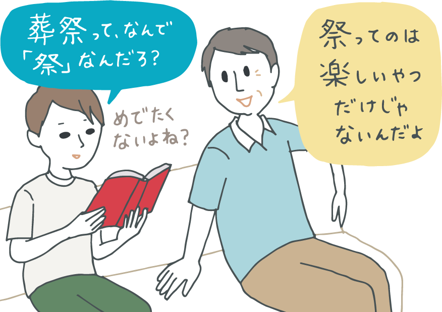イラスト:本を読みながら「『葬祭』って、なんでめでたくないのに『祭』って書くんだろう?」と不思議がっている中学生。父親が「祭ってのは、楽しいやつだけじゃないんだよ」と答えている。 イラスト:本を読みながら「『葬祭』って、なんでめでたくないのに『祭』って書くんだろう?」と不思議がっている中学生。父親が「祭ってのは、楽しいやつだけじゃないんだよ」と答えている。